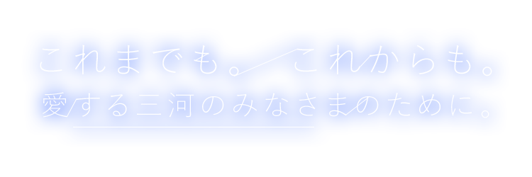 これまでも。 これからも。 愛する三河のみなさまのために。
